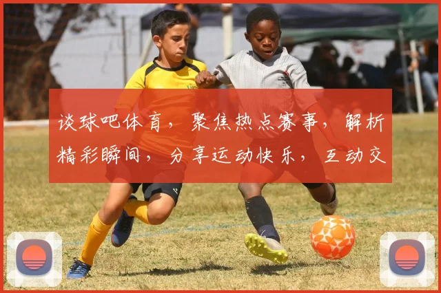谈球吧体育，聚焦热点赛事，解析精彩瞬间，分享运动快乐，互动交流平台。