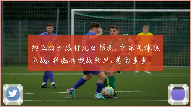 约旦对科威特比分预测,中东足球焦点战,科威特迎战约旦,悬念重重